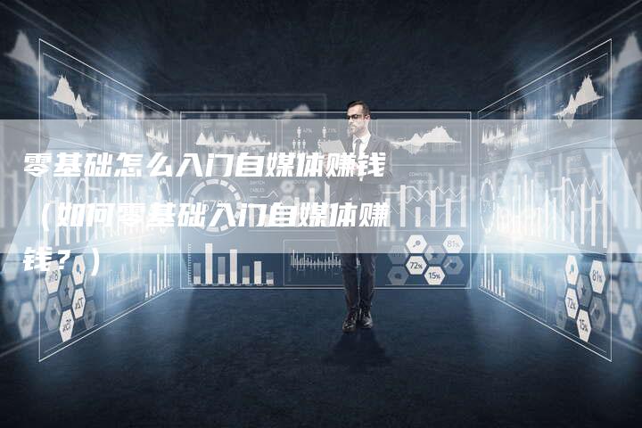 零基础怎么入门自媒体赚钱（如何零基础入门自媒体赚钱？）-直编软文营销网