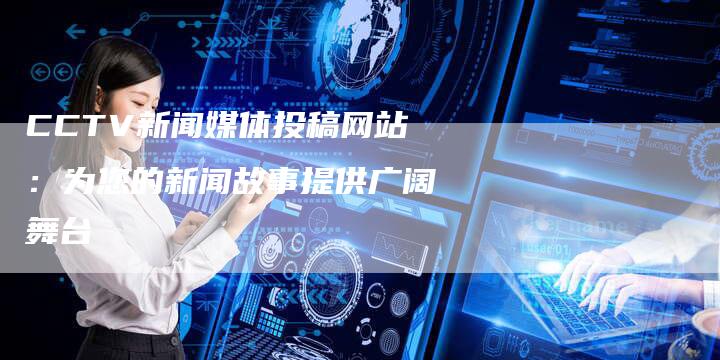 CCTV新闻媒体投稿网站：为您的新闻故事提供广阔舞台-直编软文营销网