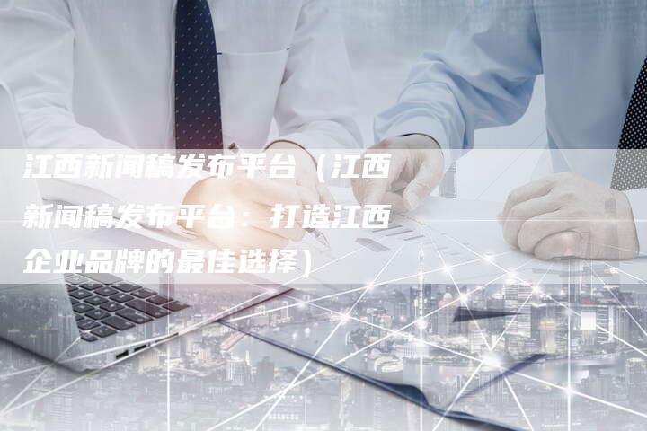 江西新闻稿发布平台（江西新闻稿发布平台：打造江西企业品牌的最佳选择）-直编软文营销网