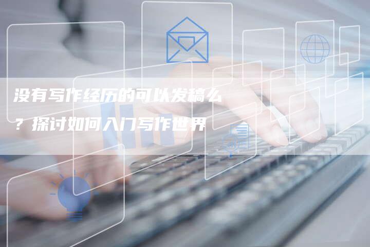 没有写作经历的可以发稿么？探讨如何入门写作世界-直编软文营销网