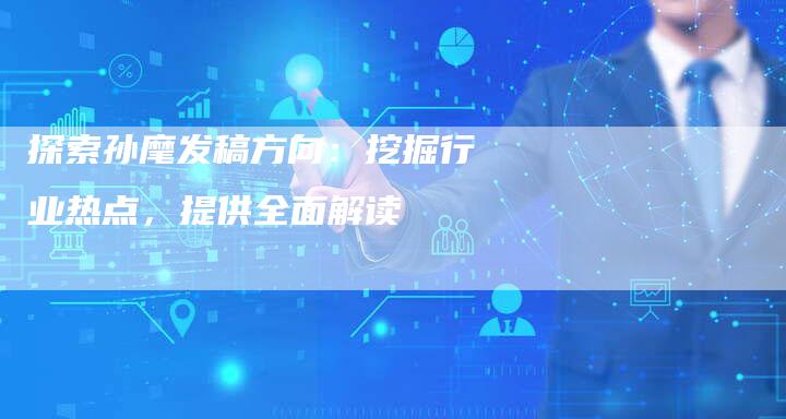 探索孙麾发稿方向：挖掘行业热点，提供全面解读-直编软文营销网