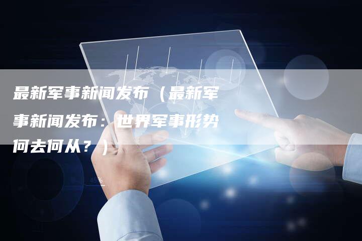 最新军事新闻发布（最新军事新闻发布：世界军事形势何去何从？）-直编软文营销网