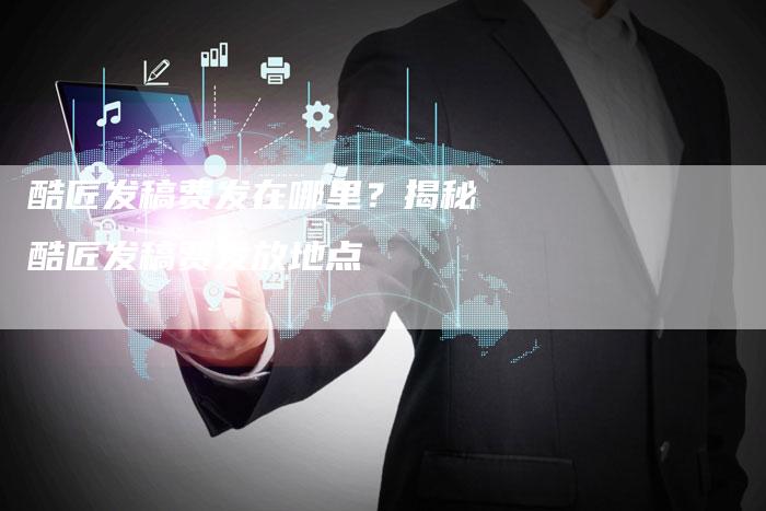 酷匠发稿费发在哪里？揭秘酷匠发稿费发放地点-直编软文营销网