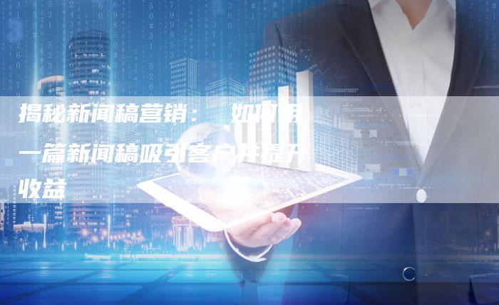 揭秘新闻稿营销： 如何用一篇新闻稿吸引客户并提升收益-直编软文营销网