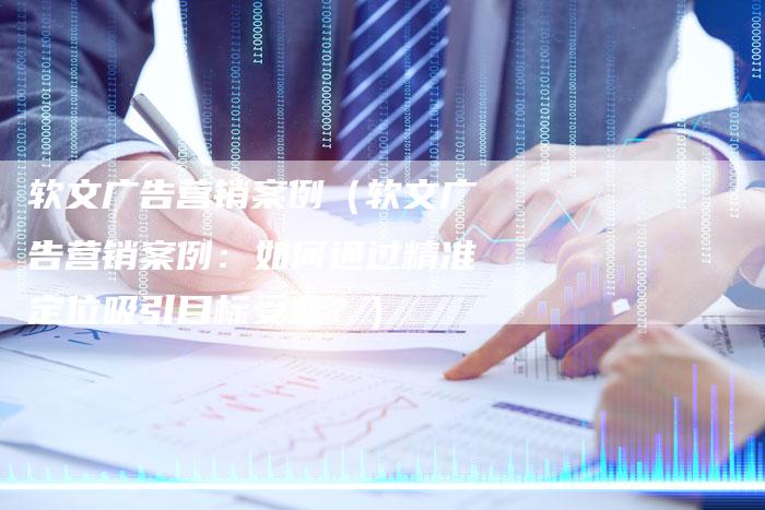 软文广告营销案例（软文广告营销案例：如何通过精准定位吸引目标受众？）