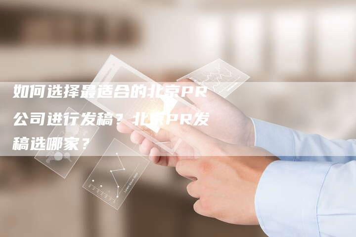如何选择最适合的北京PR公司进行发稿？北京PR发稿选哪家？-直编软文营销网