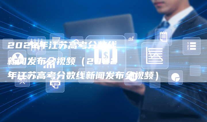 2022年江苏高考分数线新闻发布会视频（2022年江苏高考分数线新闻发布会视频）-直编软文营销网