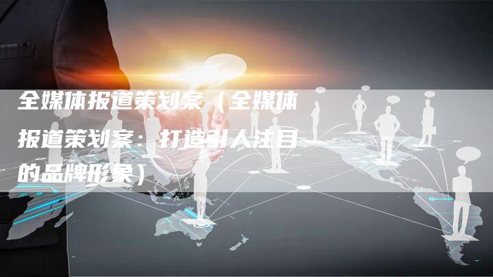 全媒体报道策划案（全媒体报道策划案：打造引人注目的品牌形象）-直编软文营销网