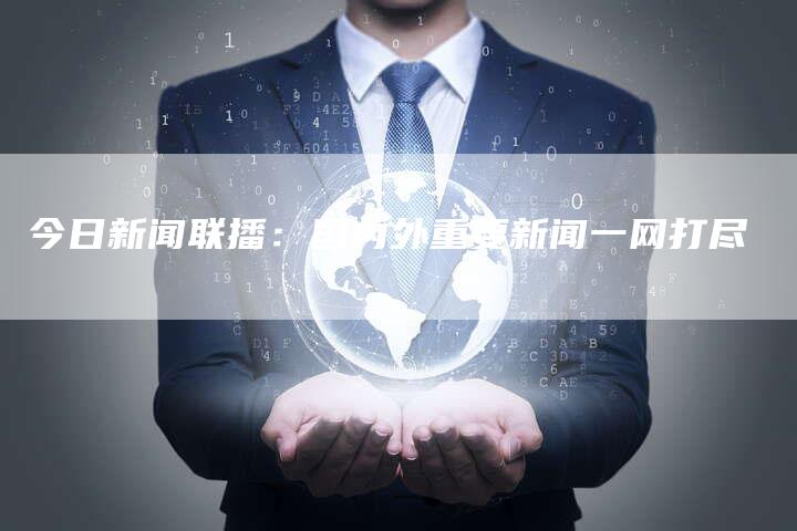 今日新闻联播：国内外重要新闻一网打尽-直编软文营销网