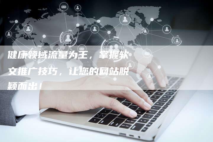 健康领域流量为王，掌握软文推广技巧，让您的网站脱颖而出！-直编软文营销网