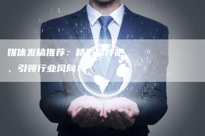 媒体发稿推荐：精彩稿件吧，引领行业风向！