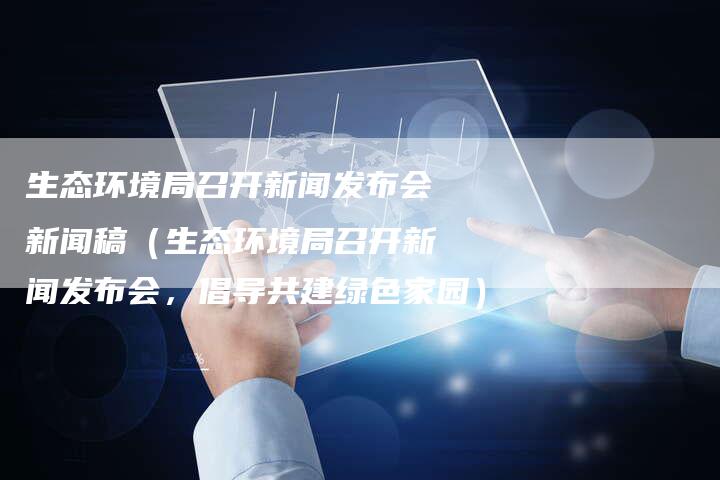 生态环境局召开新闻发布会新闻稿（生态环境局召开新闻发布会，倡导共建绿色家园）-直编软文营销网