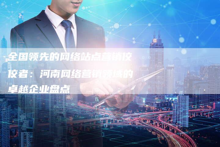 全国领先的网络站点营销佼佼者：河南网络营销领域的卓越企业盘点-直编软文营销网
