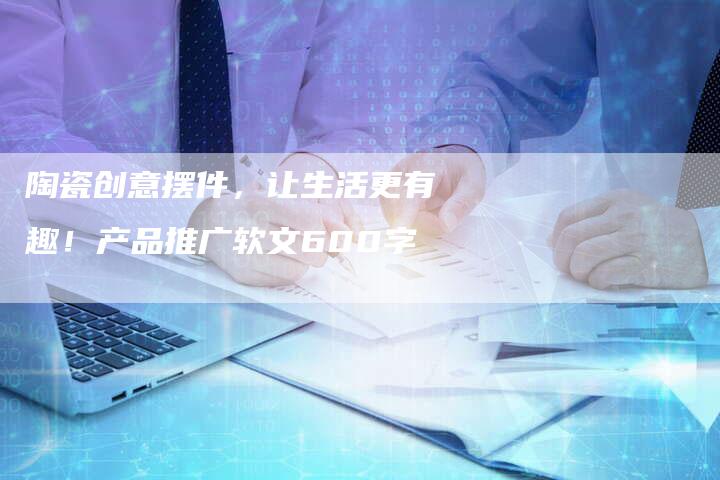 陶瓷创意摆件，让生活更有趣！产品推广软文600字