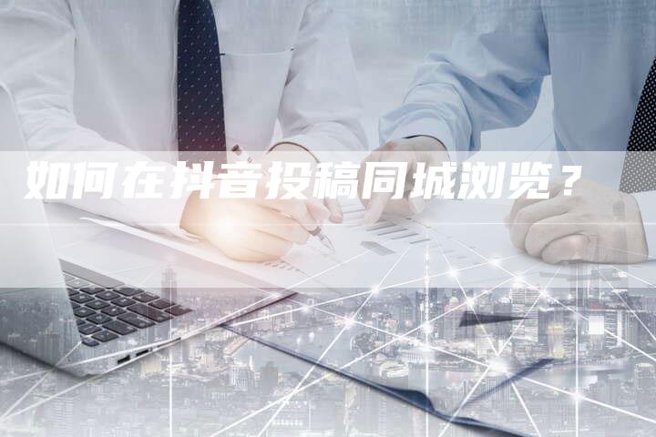 如何在抖音投稿同城浏览？-直编软文营销网