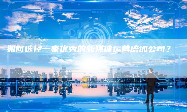 如何选择一家优秀的新媒体运营培训公司？-直编软文营销网