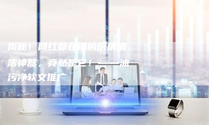 揭秘！网红都在用的厨房清洁神器，竟然是它！——油污净软文推广
