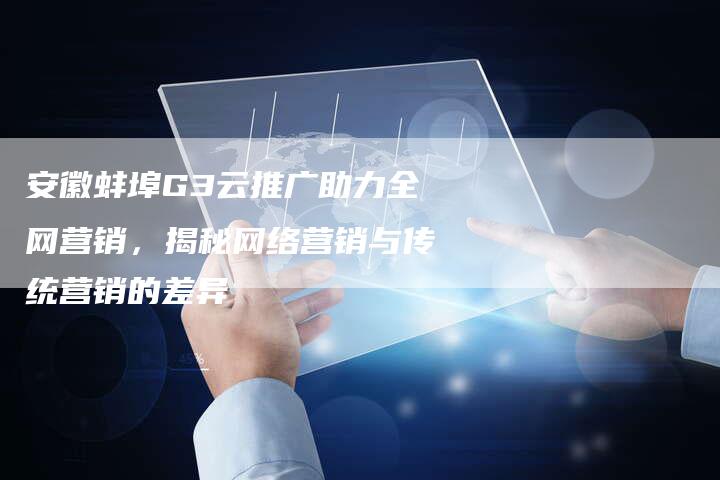 安徽蚌埠G3云推广助力全网营销，揭秘网络营销与传统营销的差异-直编软文营销网