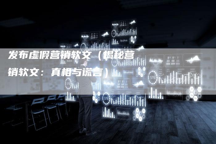 发布虚假营销软文（揭秘营销软文：真相与谎言）-直编软文营销网