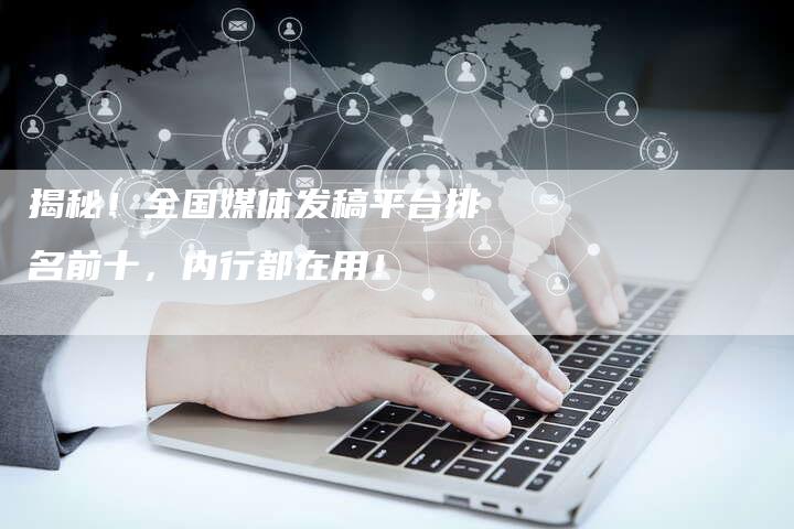 揭秘！全国媒体发稿平台排名前十，内行都在用！-直编软文营销网