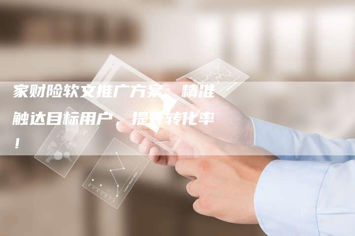 家财险软文推广方案：精准触达目标用户，提升转化率！