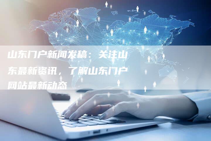 山东门户新闻发稿：关注山东最新资讯，了解山东门户网站最新动态-直编软文营销网