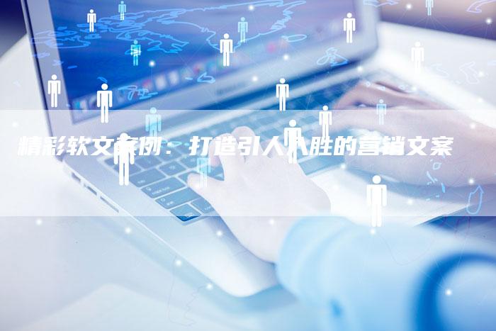 精彩软文案例：打造引人入胜的营销文案