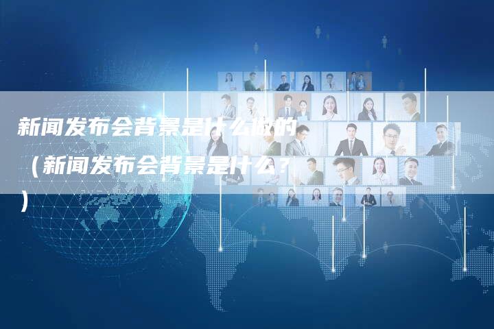 新闻发布会背景是什么做的（新闻发布会背景是什么？）