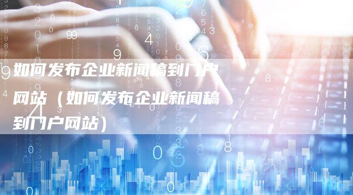 如何发布企业新闻稿到门户网站(如何发布企业新闻稿到门户网站)-直编软文营销网