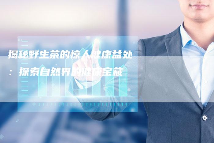 揭秘野生茶的惊人健康益处:探索自然界的健康宝藏-直编软文营销网
