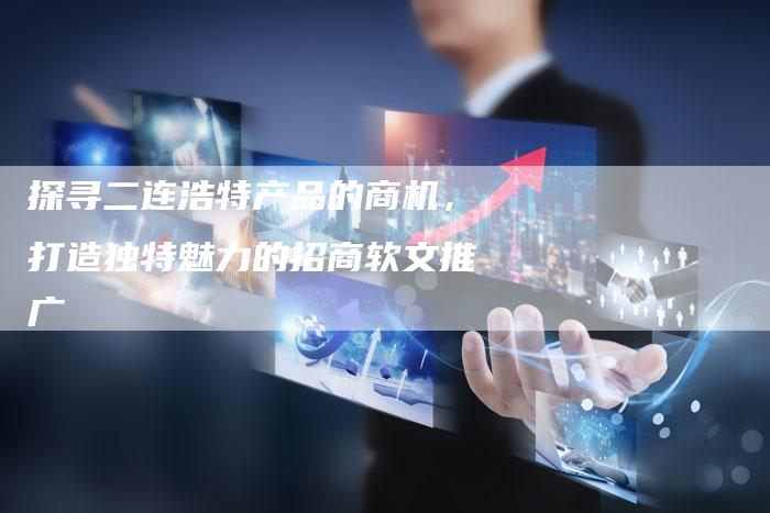 探寻二连浩特产品的商机，打造独特魅力的招商软文推广-直编软文营销网