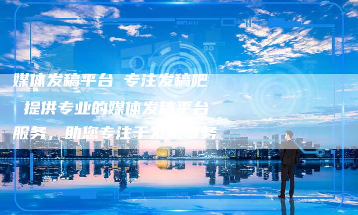 媒体发稿平台乛专注发稿吧 提供专业的媒体发稿平台服务，助您专注于发稿事务
