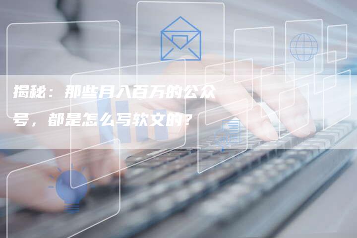 揭秘：那些月入百万的公众号，都是怎么写软文的？-直编软文营销网
