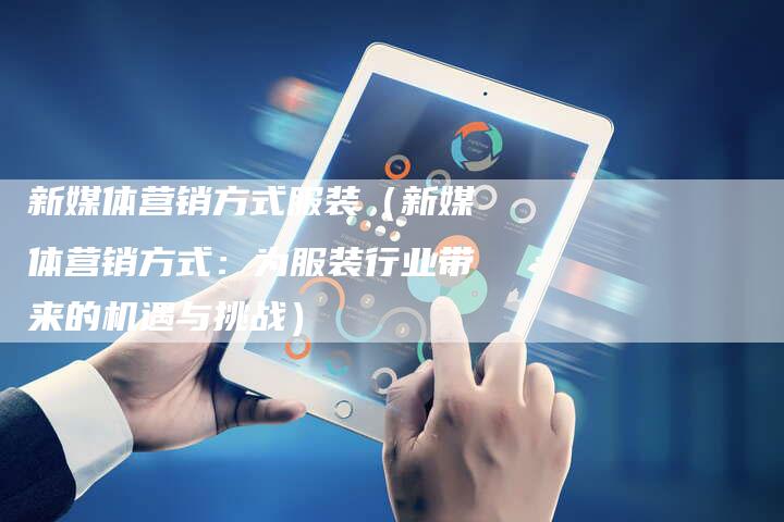新媒体营销方式服装（新媒体营销方式：为服装行业带来的机遇与挑战）-直编软文营销网