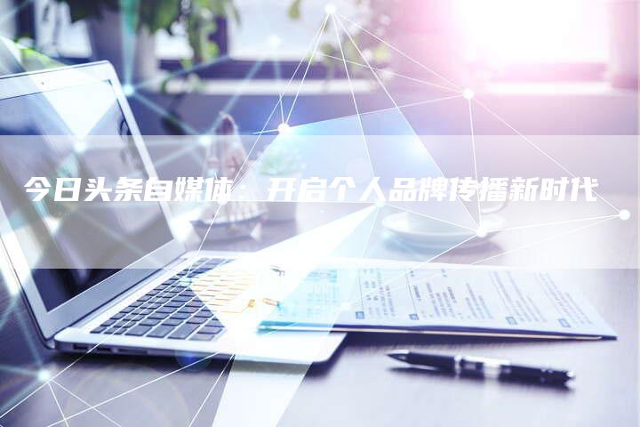 今日头条自媒体：开启个人品牌传播新时代-直编软文营销网