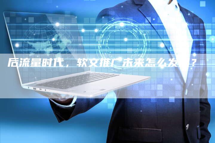 后流量时代，软文推广未来怎么发展？-直编软文营销网