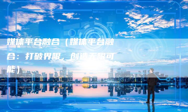 媒体平台融合（媒体平台融合：打破界限，创造无限可能）