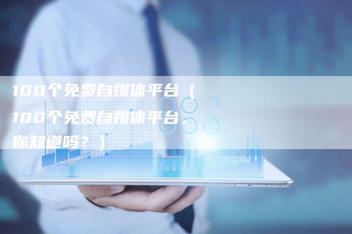 100个免费自媒体平台（100个免费自媒体平台，你知道吗？）
