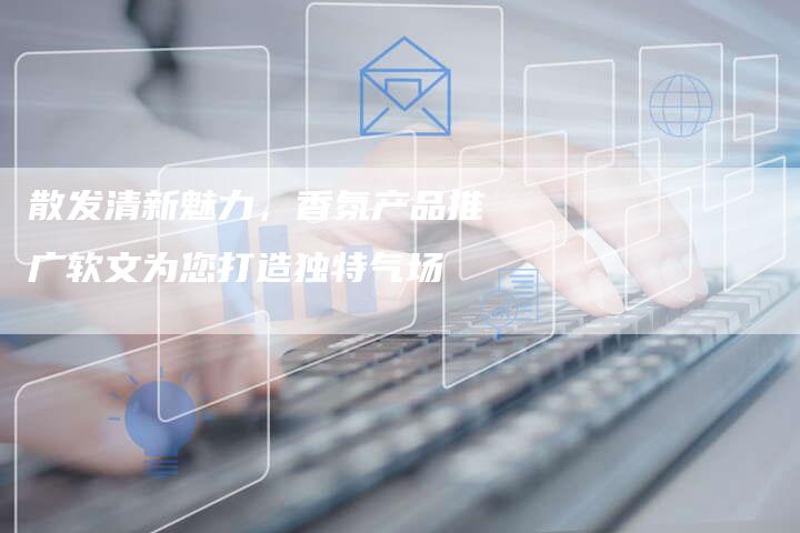 散发清新魅力，香氛产品推广软文为您打造独特气场-直编软文营销网