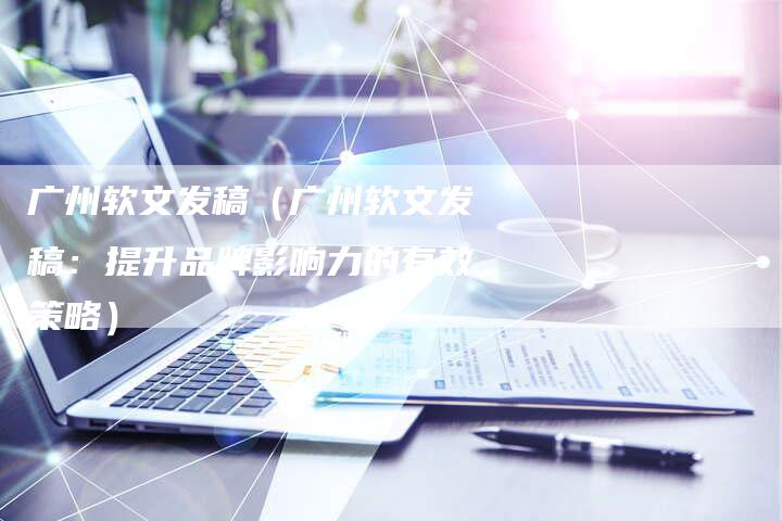 广州软文发稿（广州软文发稿：提升品牌影响力的有效策略）-直编软文营销网