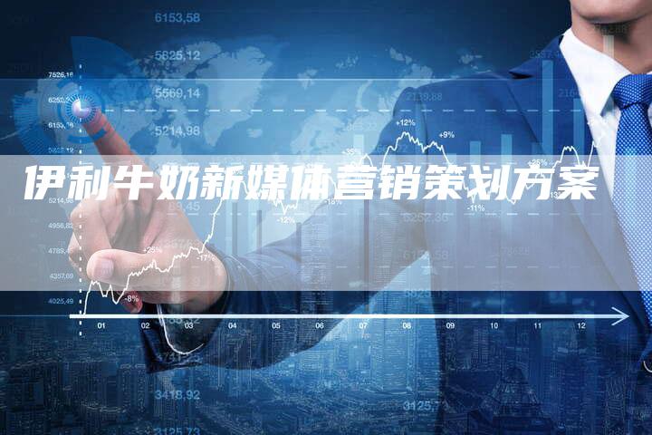 伊利牛奶新媒体营销策划方案-直编软文营销网