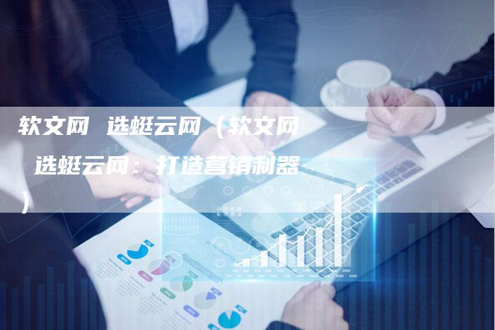 软文网 选蜓云网（软文网 选蜓云网：打造营销利器）-直编软文营销网