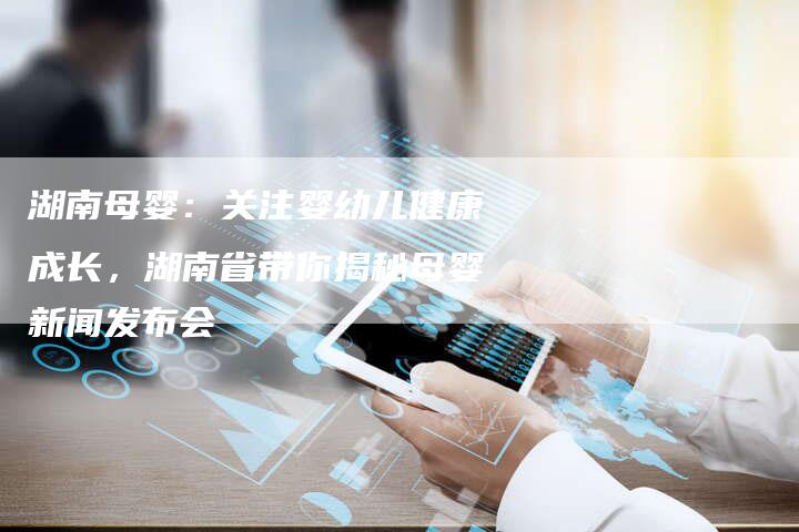 湖南母婴：关注婴幼儿健康成长，湖南省带你揭秘母婴新闻发布会-直编软文营销网