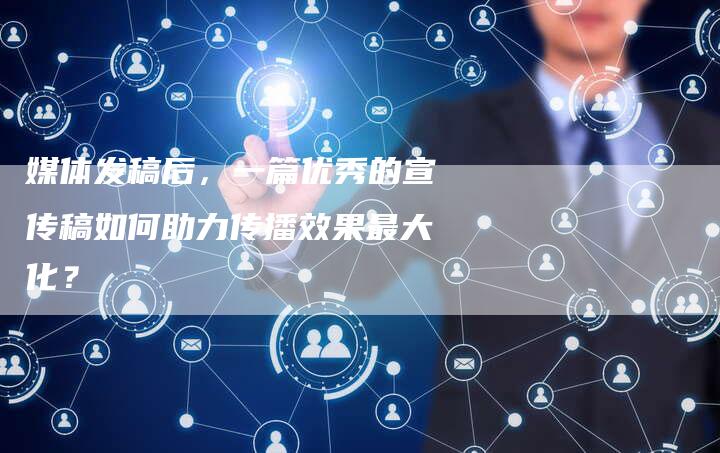媒体发稿后，一篇优秀的宣传稿如何助力传播效果最大化？-直编软文营销网
