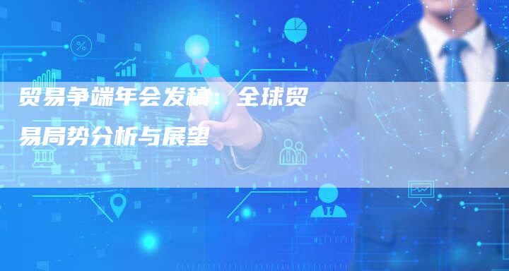 贸易争端年会发稿:全球贸易局势分析与展望-直编软文营销网