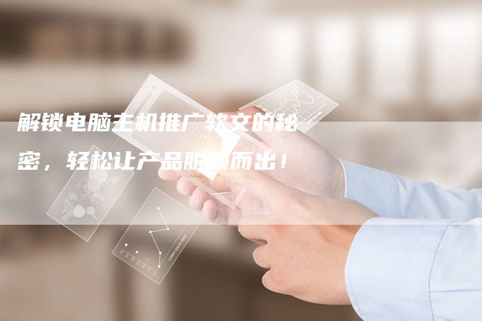 解锁电脑主机推广软文的秘密，轻松让产品脱颖而出！-直编软文营销网