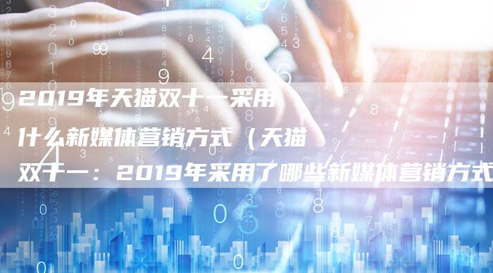 2019年天猫双十一采用什么新媒体营销方式（天猫双十一：2019年采用了哪些新媒体营销方式？）-直编软文营销网