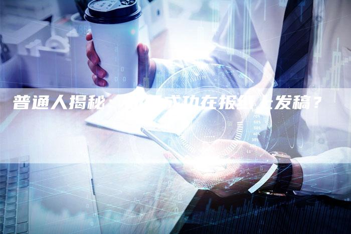 普通人揭秘：如何成功在报纸上发稿？