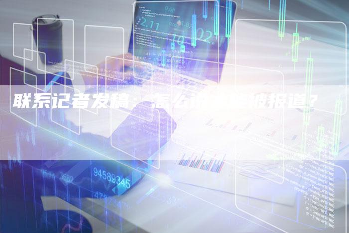 联系记者发稿：怎么说才能被报道？-直编软文营销网