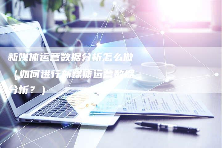 新媒体运营数据分析怎么做（如何进行新媒体运营数据分析？）